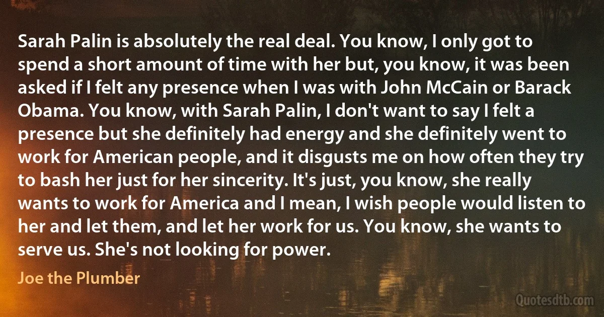 Sarah Palin is absolutely the real deal. You know, I only got to spend a short amount of time with her but, you know, it was been asked if I felt any presence when I was with John McCain or Barack Obama. You know, with Sarah Palin, I don't want to say I felt a presence but she definitely had energy and she definitely went to work for American people, and it disgusts me on how often they try to bash her just for her sincerity. It's just, you know, she really wants to work for America and I mean, I wish people would listen to her and let them, and let her work for us. You know, she wants to serve us. She's not looking for power. (Joe the Plumber)