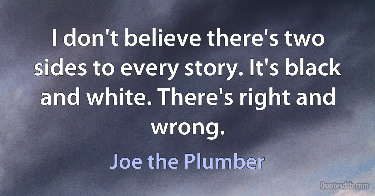 I don't believe there's two sides to every story. It's black and white. There's right and wrong. (Joe the Plumber)