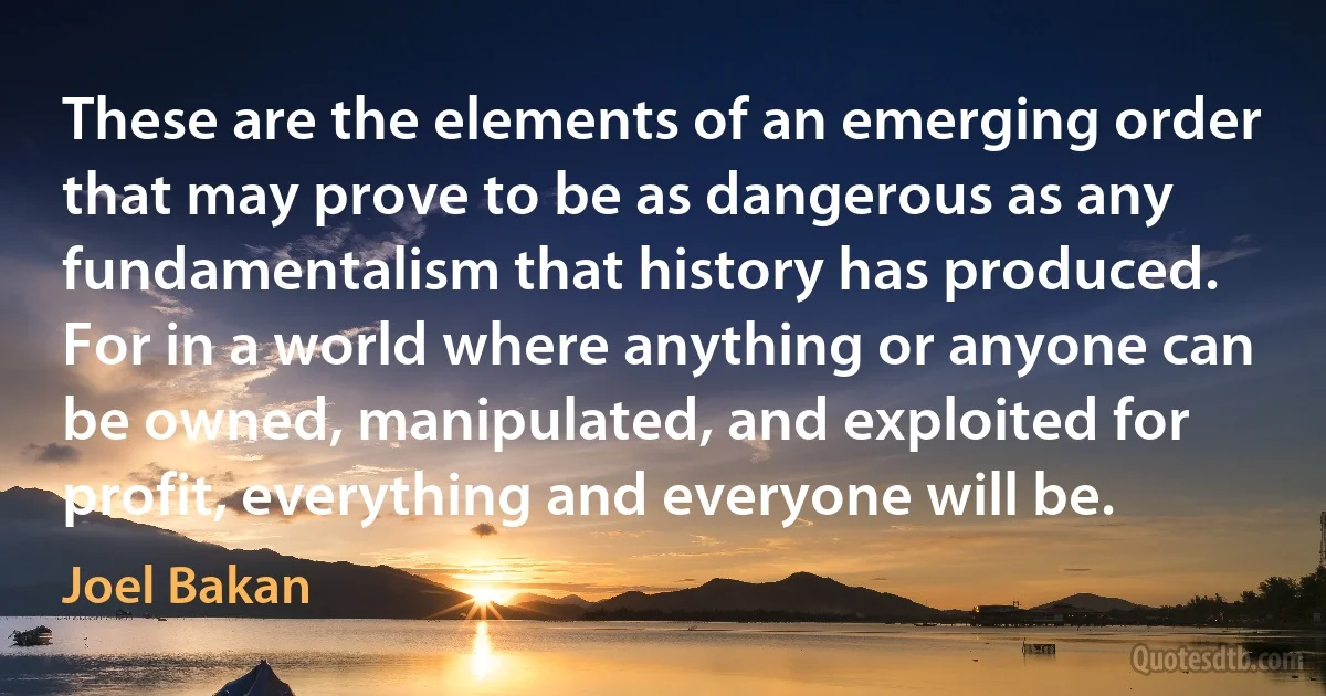 These are the elements of an emerging order that may prove to be as dangerous as any fundamentalism that history has produced. For in a world where anything or anyone can be owned, manipulated, and exploited for profit, everything and everyone will be. (Joel Bakan)