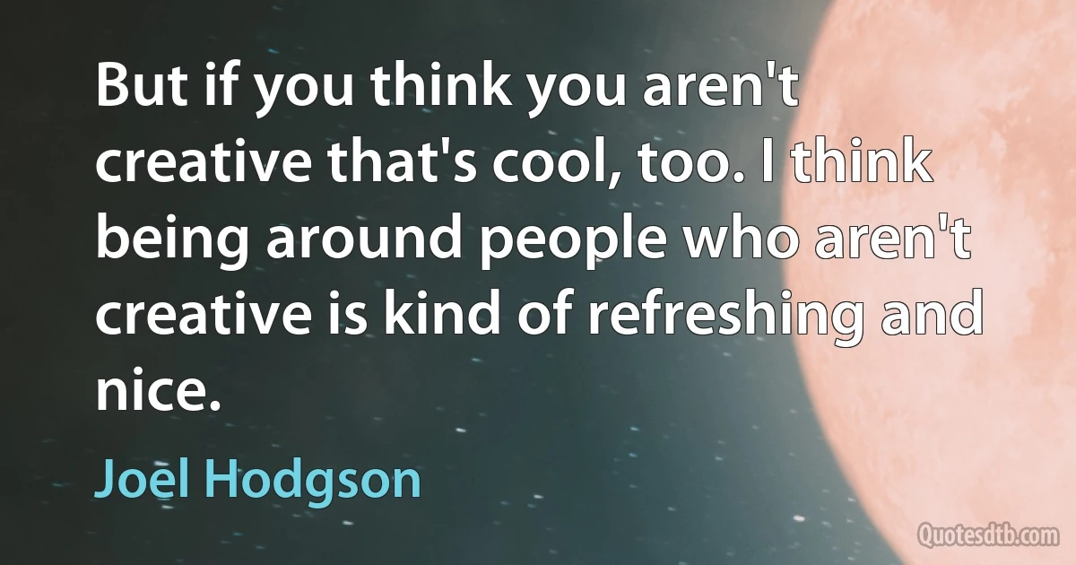 But if you think you aren't creative that's cool, too. I think being around people who aren't creative is kind of refreshing and nice. (Joel Hodgson)