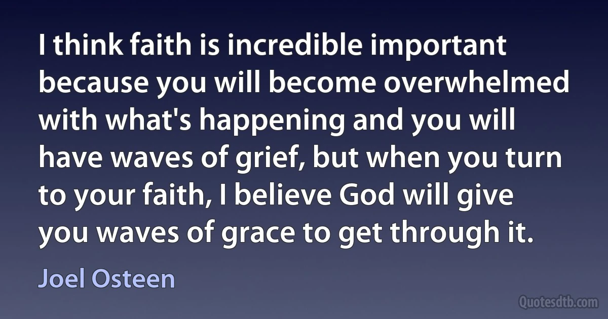 I think faith is incredible important because you will become overwhelmed with what's happening and you will have waves of grief, but when you turn to your faith, I believe God will give you waves of grace to get through it. (Joel Osteen)