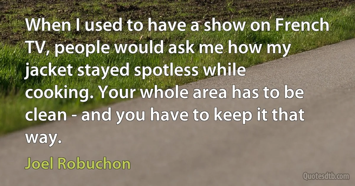 When I used to have a show on French TV, people would ask me how my jacket stayed spotless while cooking. Your whole area has to be clean - and you have to keep it that way. (Joel Robuchon)