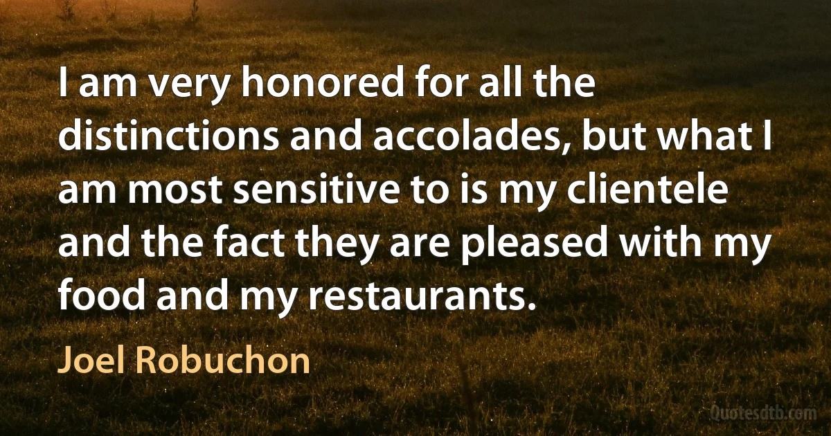 I am very honored for all the distinctions and accolades, but what I am most sensitive to is my clientele and the fact they are pleased with my food and my restaurants. (Joel Robuchon)