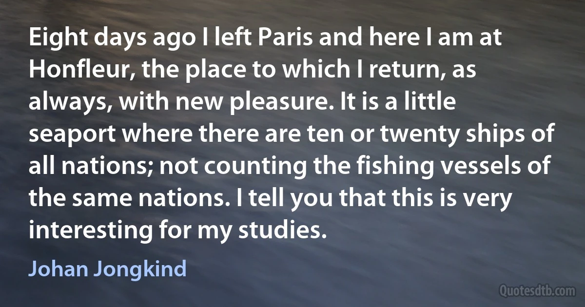 Eight days ago I left Paris and here I am at Honfleur, the place to which I return, as always, with new pleasure. It is a little seaport where there are ten or twenty ships of all nations; not counting the fishing vessels of the same nations. I tell you that this is very interesting for my studies. (Johan Jongkind)