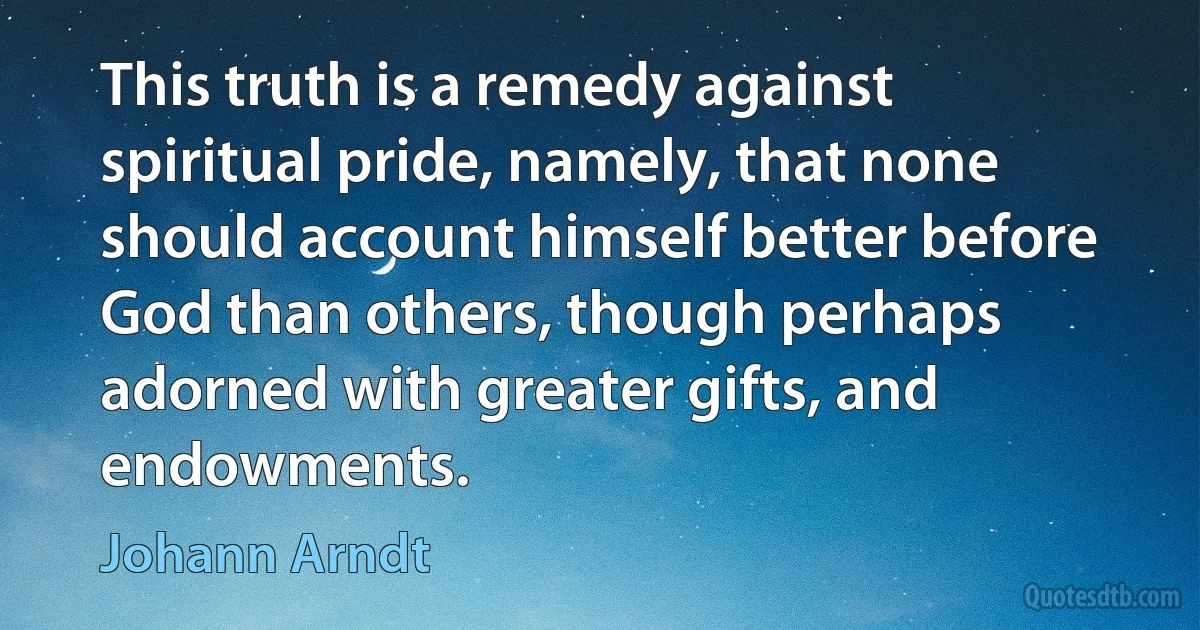 This truth is a remedy against spiritual pride, namely, that none should account himself better before God than others, though perhaps adorned with greater gifts, and endowments. (Johann Arndt)