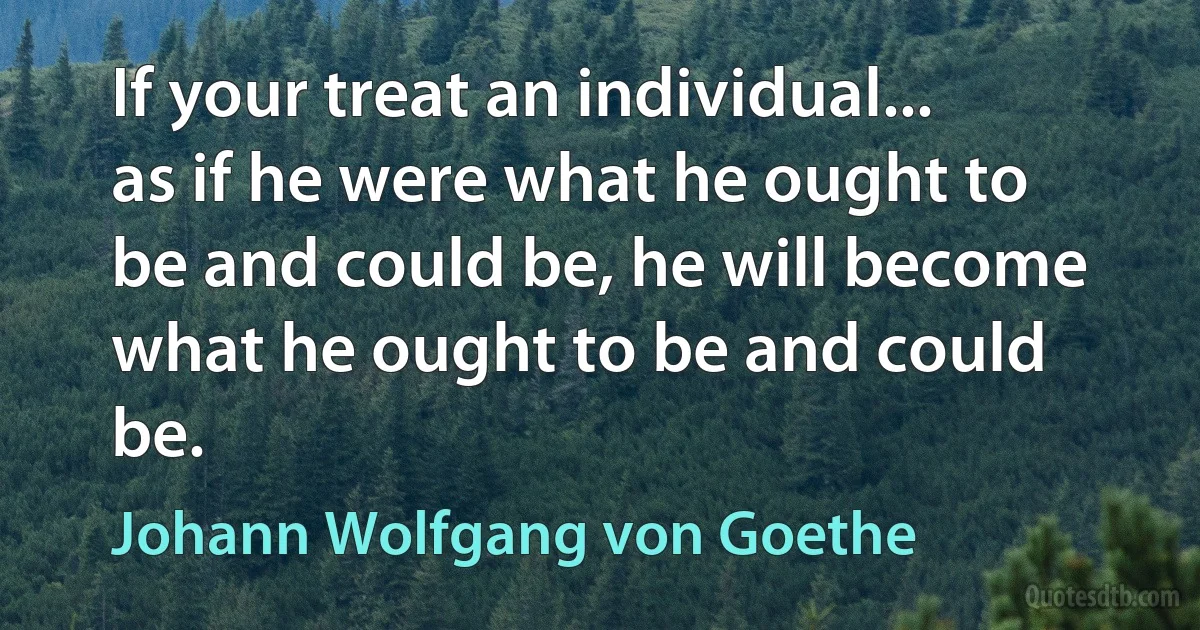 If your treat an individual... as if he were what he ought to be and could be, he will become what he ought to be and could be. (Johann Wolfgang von Goethe)