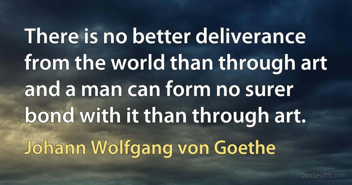 There is no better deliverance from the world than through art and a man can form no surer bond with it than through art. (Johann Wolfgang von Goethe)