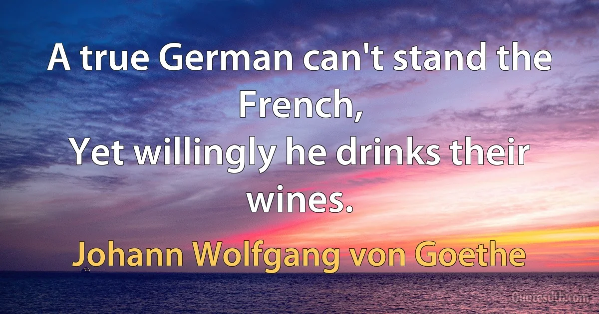 A true German can't stand the French, 
Yet willingly he drinks their wines. (Johann Wolfgang von Goethe)