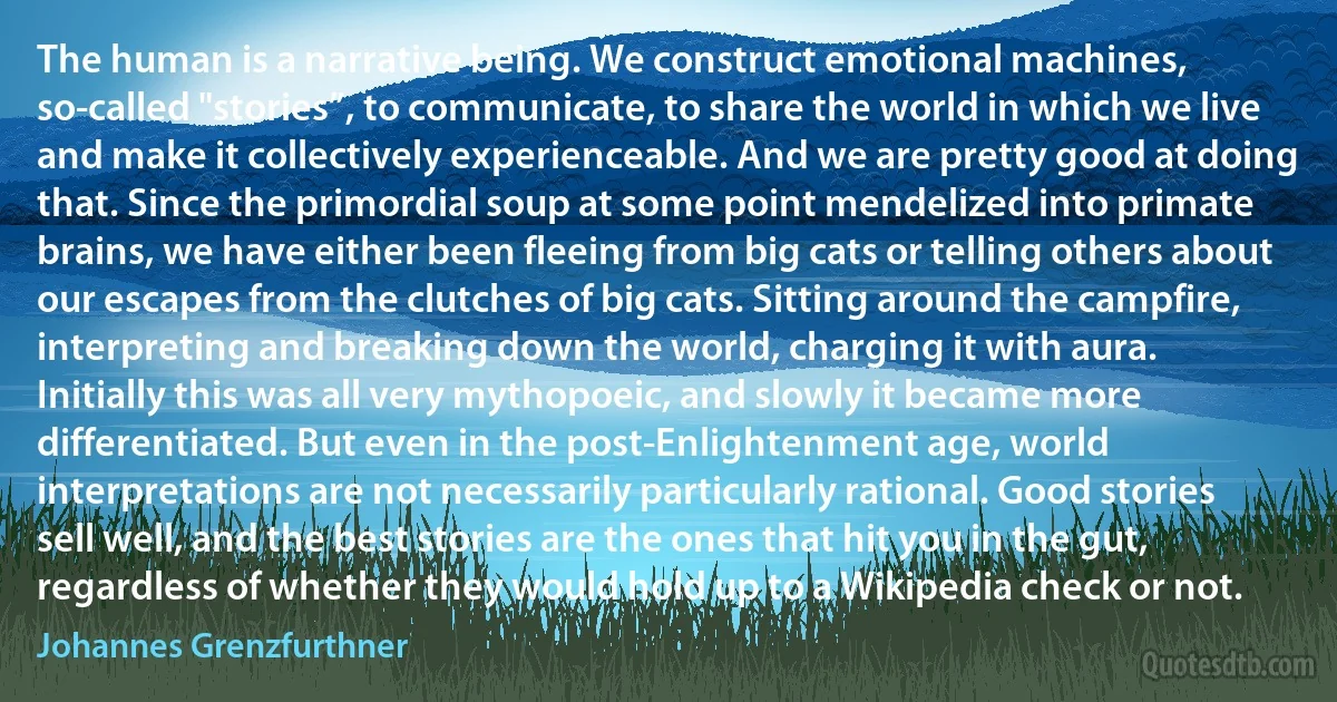 The human is a narrative being. We construct emotional machines, so-called "stories”, to communicate, to share the world in which we live and make it collectively experienceable. And we are pretty good at doing that. Since the primordial soup at some point mendelized into primate brains, we have either been fleeing from big cats or telling others about our escapes from the clutches of big cats. Sitting around the campfire, interpreting and breaking down the world, charging it with aura. Initially this was all very mythopoeic, and slowly it became more differentiated. But even in the post-Enlightenment age, world interpretations are not necessarily particularly rational. Good stories sell well, and the best stories are the ones that hit you in the gut, regardless of whether they would hold up to a Wikipedia check or not. (Johannes Grenzfurthner)