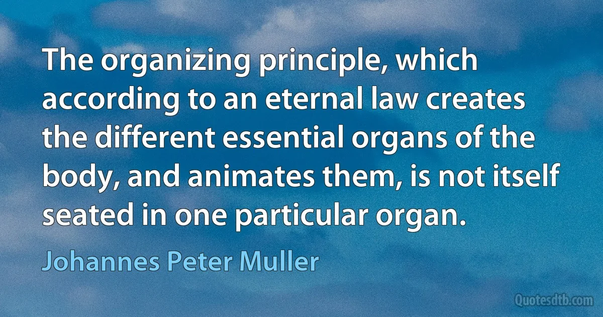 The organizing principle, which according to an eternal law creates the different essential organs of the body, and animates them, is not itself seated in one particular organ. (Johannes Peter Muller)