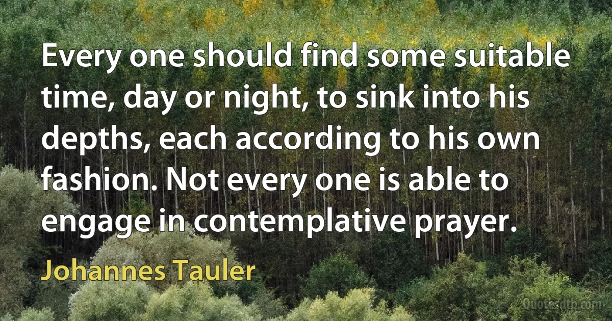 Every one should find some suitable time, day or night, to sink into his depths, each according to his own fashion. Not every one is able to engage in contemplative prayer. (Johannes Tauler)