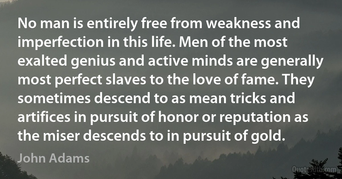 No man is entirely free from weakness and imperfection in this life. Men of the most exalted genius and active minds are generally most perfect slaves to the love of fame. They sometimes descend to as mean tricks and artifices in pursuit of honor or reputation as the miser descends to in pursuit of gold. (John Adams)