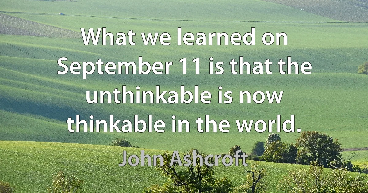 What we learned on September 11 is that the unthinkable is now thinkable in the world. (John Ashcroft)