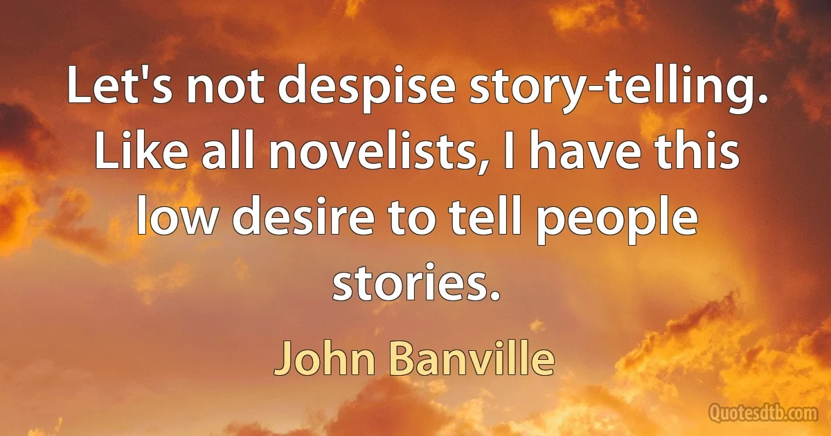 Let's not despise story-telling. Like all novelists, I have this low desire to tell people stories. (John Banville)