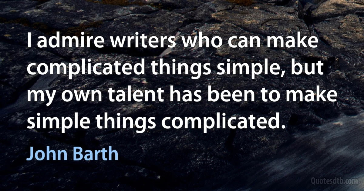 I admire writers who can make complicated things simple, but my own talent has been to make simple things complicated. (John Barth)