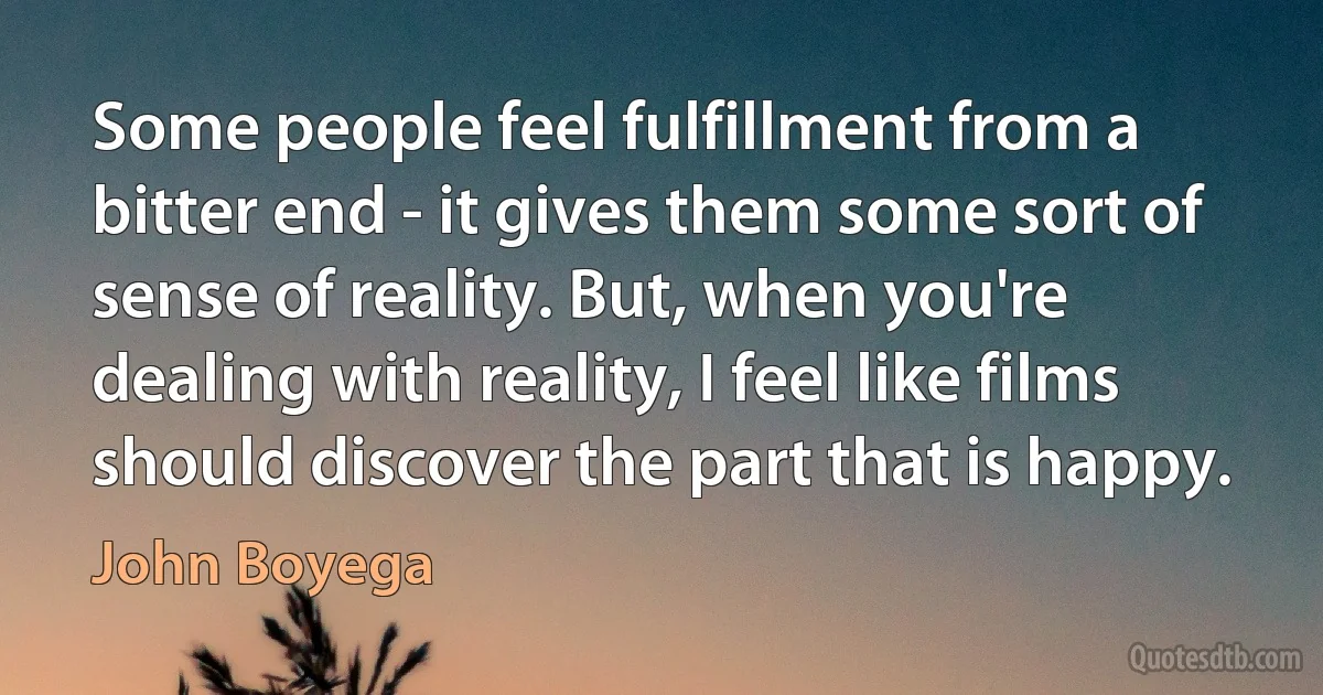 Some people feel fulfillment from a bitter end - it gives them some sort of sense of reality. But, when you're dealing with reality, I feel like films should discover the part that is happy. (John Boyega)