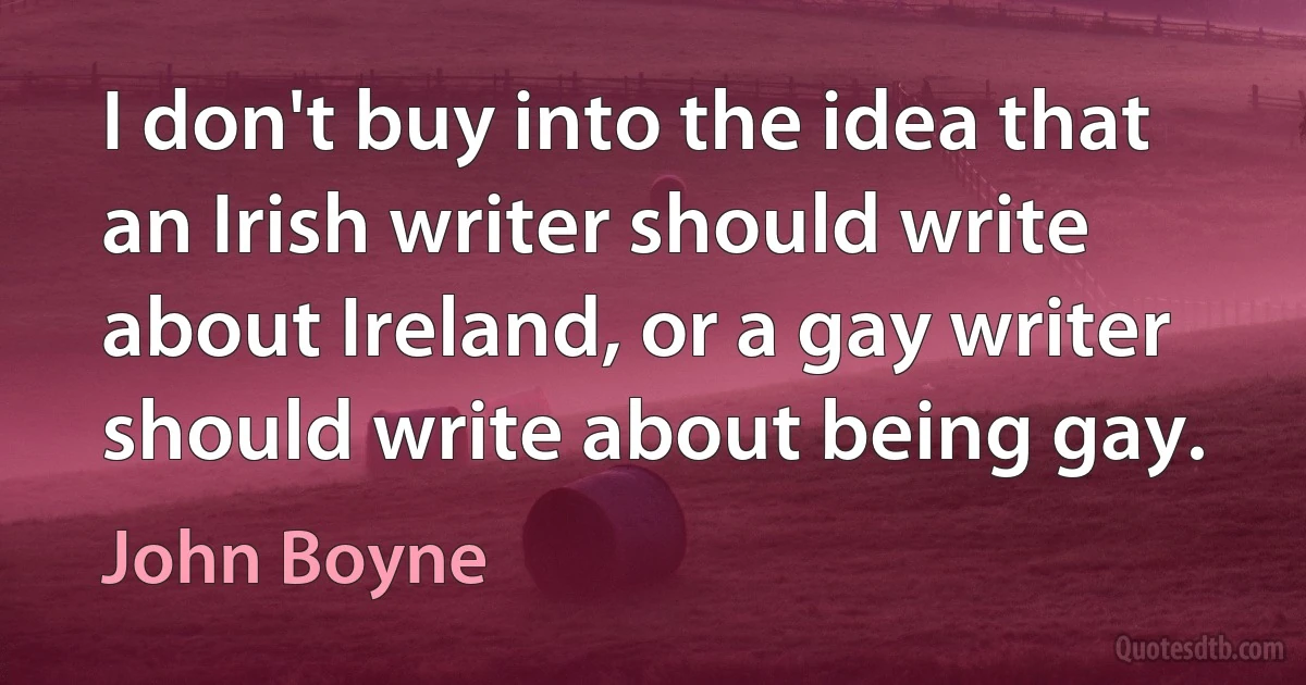 I don't buy into the idea that an Irish writer should write about Ireland, or a gay writer should write about being gay. (John Boyne)