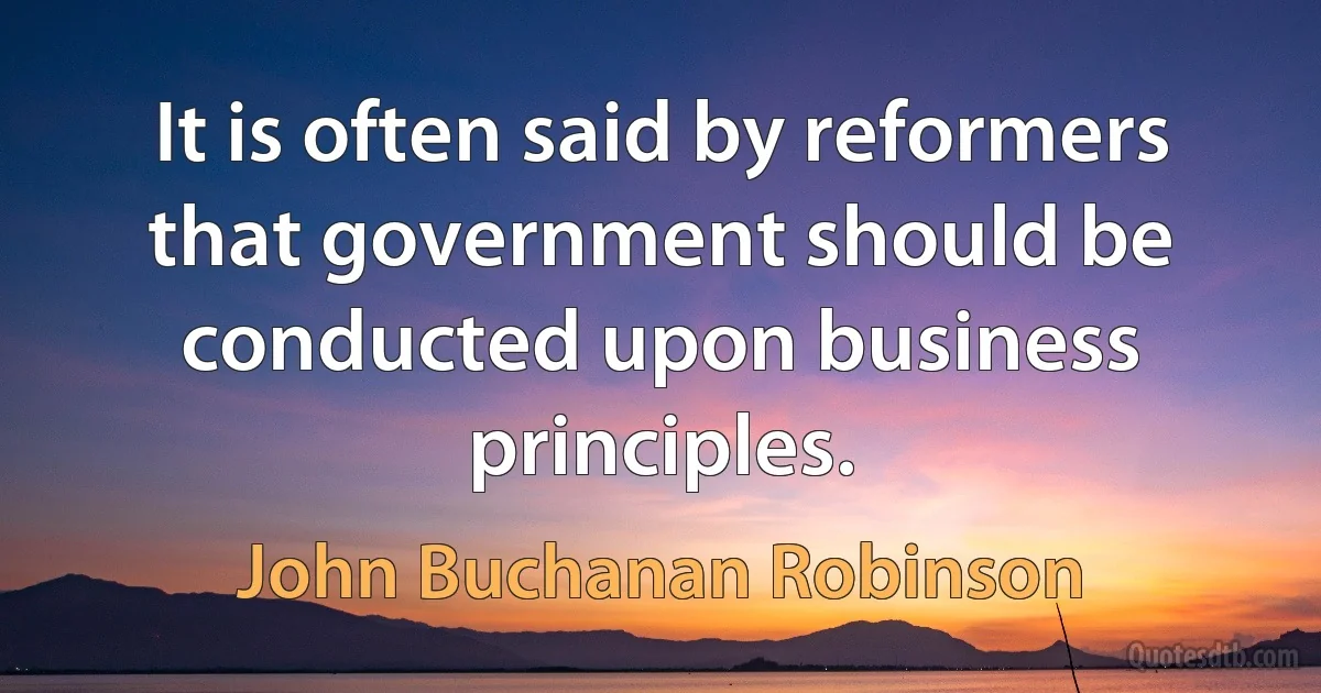 It is often said by reformers that government should be conducted upon business principles. (John Buchanan Robinson)