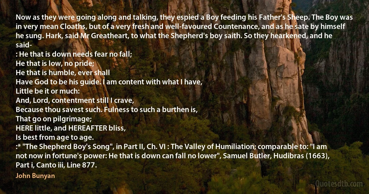 Now as they were going along and talking, they espied a Boy feeding his Father's Sheep. The Boy was in very mean Cloaths, but of a very fresh and well-favoured Countenance, and as he sate by himself he sung. Hark, said Mr Greatheart, to what the Shepherd's boy saith. So they hearkened, and he said-
: He that is down needs fear no fall;
He that is low, no pride;
He that is humble, ever shall
Have God to be his guide. I am content with what I have,
Little be it or much:
And, Lord, contentment still I crave,
Because thou savest such. Fulness to such a burthen is,
That go on pilgrimage;
HERE little, and HEREAFTER bliss,
Is best from age to age.
:* "The Shepherd Boy's Song", in Part II, Ch. VI : The Valley of Humiliation; comparable to: "I am not now in fortune's power: He that is down can fall no lower", Samuel Butler, Hudibras (1663), Part i, Canto iii, Line 877. (John Bunyan)