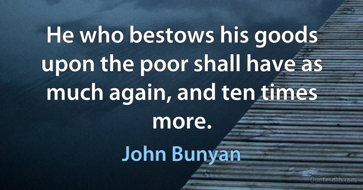 He who bestows his goods upon the poor shall have as much again, and ten times more. (John Bunyan)