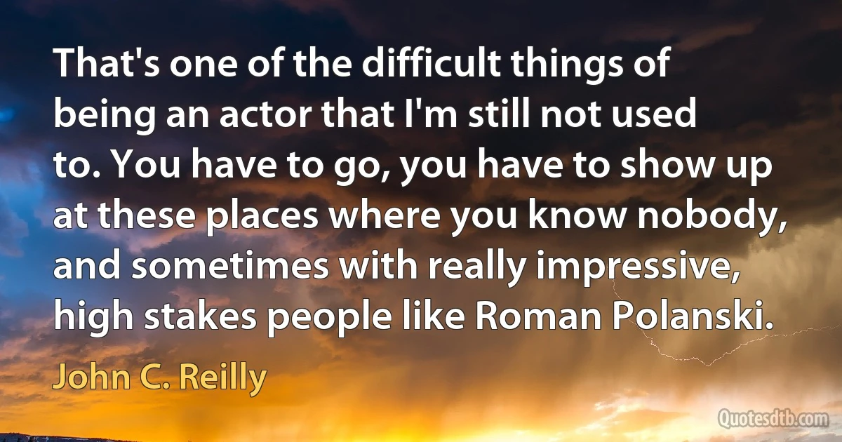 That's one of the difficult things of being an actor that I'm still not used to. You have to go, you have to show up at these places where you know nobody, and sometimes with really impressive, high stakes people like Roman Polanski. (John C. Reilly)