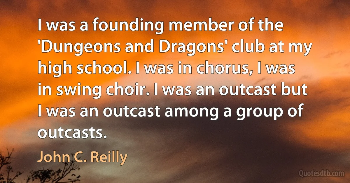 I was a founding member of the 'Dungeons and Dragons' club at my high school. I was in chorus, I was in swing choir. I was an outcast but I was an outcast among a group of outcasts. (John C. Reilly)