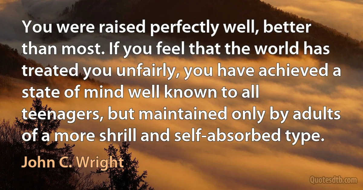 You were raised perfectly well, better than most. If you feel that the world has treated you unfairly, you have achieved a state of mind well known to all teenagers, but maintained only by adults of a more shrill and self-absorbed type. (John C. Wright)