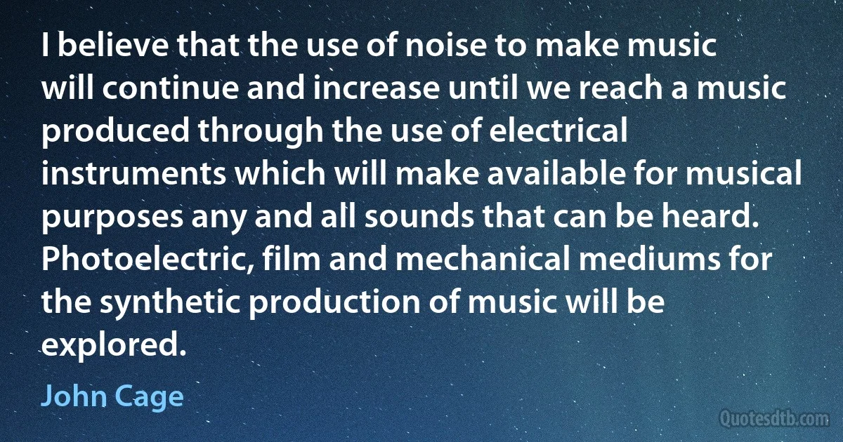 I believe that the use of noise to make music will continue and increase until we reach a music produced through the use of electrical instruments which will make available for musical purposes any and all sounds that can be heard. Photoelectric, film and mechanical mediums for the synthetic production of music will be explored. (John Cage)