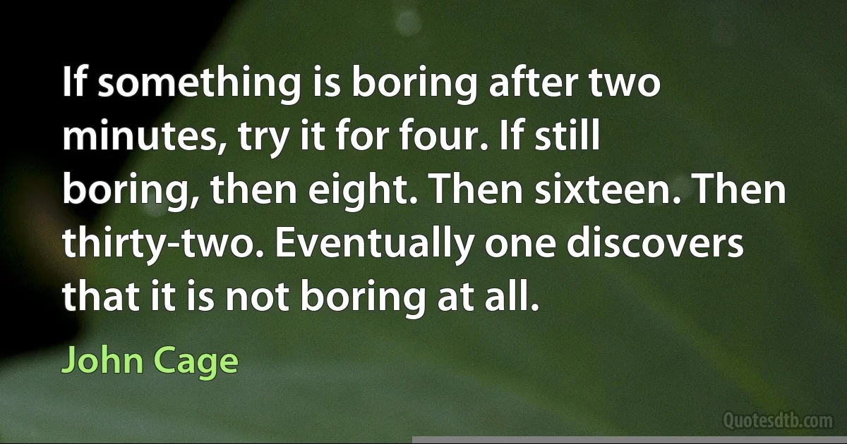 If something is boring after two minutes, try it for four. If still boring, then eight. Then sixteen. Then thirty-two. Eventually one discovers that it is not boring at all. (John Cage)