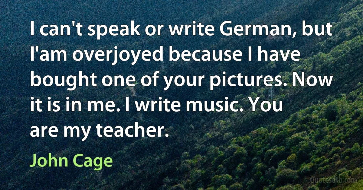 I can't speak or write German, but I'am overjoyed because I have bought one of your pictures. Now it is in me. I write music. You are my teacher. (John Cage)