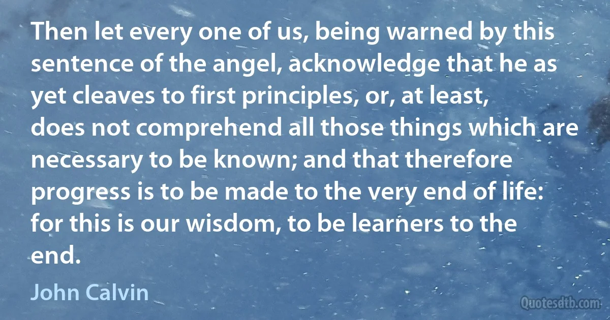 Then let every one of us, being warned by this sentence of the angel, acknowledge that he as yet cleaves to first principles, or, at least, does not comprehend all those things which are necessary to be known; and that therefore progress is to be made to the very end of life: for this is our wisdom, to be learners to the end. (John Calvin)