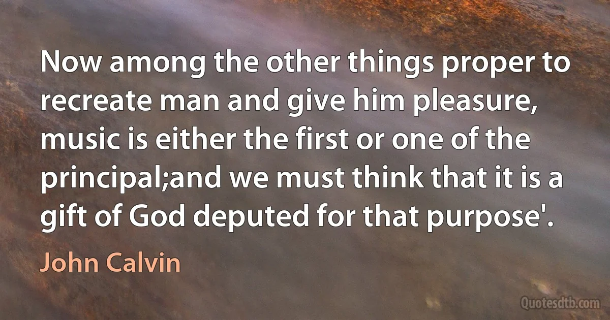 Now among the other things proper to recreate man and give him pleasure, music is either the first or one of the principal;and we must think that it is a gift of God deputed for that purpose'. (John Calvin)