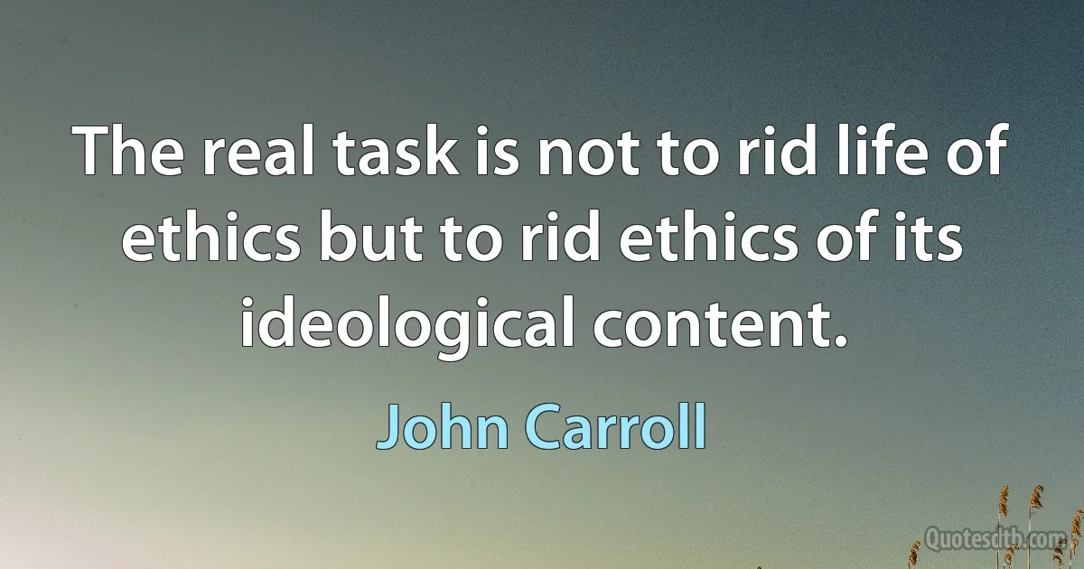 The real task is not to rid life of ethics but to rid ethics of its ideological content. (John Carroll)