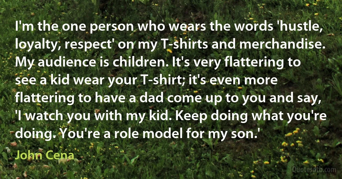 I'm the one person who wears the words 'hustle, loyalty, respect' on my T-shirts and merchandise. My audience is children. It's very flattering to see a kid wear your T-shirt; it's even more flattering to have a dad come up to you and say, 'I watch you with my kid. Keep doing what you're doing. You're a role model for my son.' (John Cena)