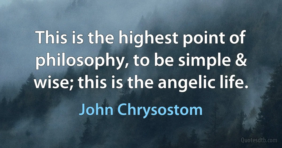 This is the highest point of philosophy, to be simple & wise; this is the angelic life. (John Chrysostom)