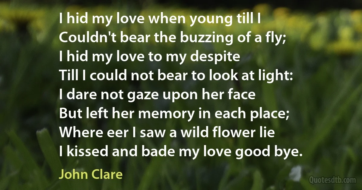 I hid my love when young till I
Couldn't bear the buzzing of a fly;
I hid my love to my despite
Till I could not bear to look at light:
I dare not gaze upon her face
But left her memory in each place;
Where eer I saw a wild flower lie
I kissed and bade my love good bye. (John Clare)