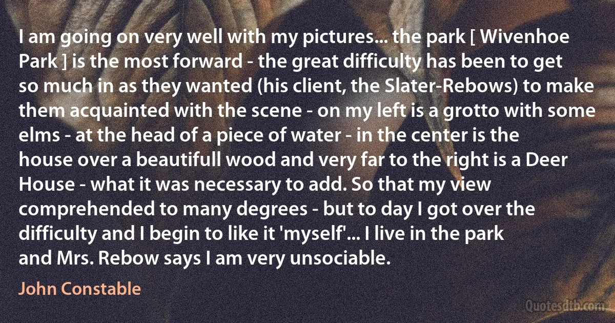 I am going on very well with my pictures... the park [ Wivenhoe Park ] is the most forward - the great difficulty has been to get so much in as they wanted (his client, the Slater-Rebows) to make them acquainted with the scene - on my left is a grotto with some elms - at the head of a piece of water - in the center is the house over a beautifull wood and very far to the right is a Deer House - what it was necessary to add. So that my view comprehended to many degrees - but to day I got over the difficulty and I begin to like it 'myself'... I live in the park and Mrs. Rebow says I am very unsociable. (John Constable)