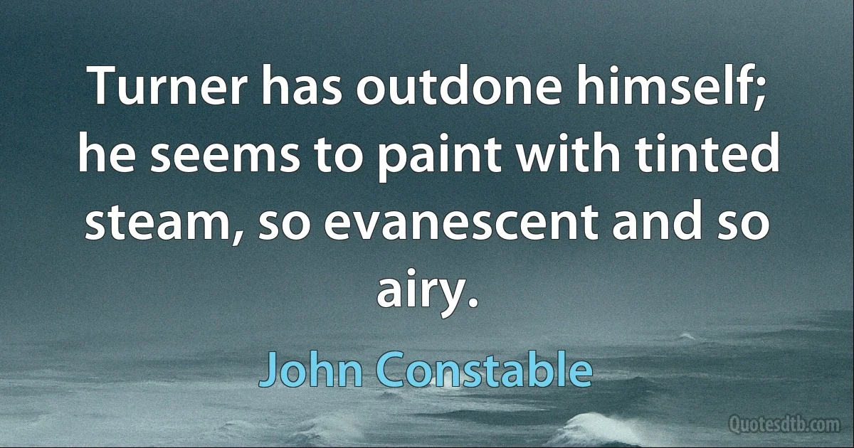 Turner has outdone himself; he seems to paint with tinted steam, so evanescent and so airy. (John Constable)