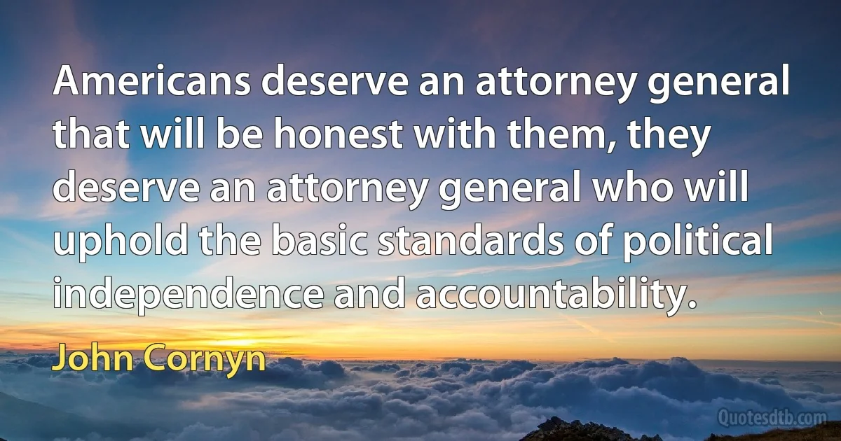 Americans deserve an attorney general that will be honest with them, they deserve an attorney general who will uphold the basic standards of political independence and accountability. (John Cornyn)