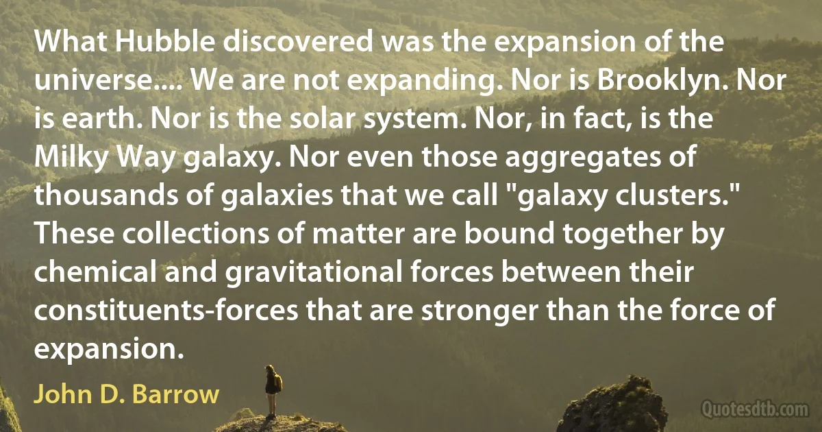 What Hubble discovered was the expansion of the universe.... We are not expanding. Nor is Brooklyn. Nor is earth. Nor is the solar system. Nor, in fact, is the Milky Way galaxy. Nor even those aggregates of thousands of galaxies that we call "galaxy clusters." These collections of matter are bound together by chemical and gravitational forces between their constituents-forces that are stronger than the force of expansion. (John D. Barrow)