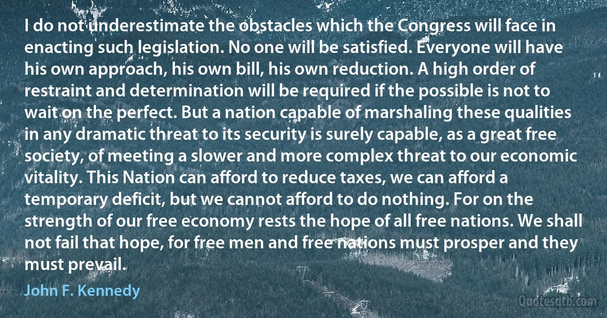 I do not underestimate the obstacles which the Congress will face in enacting such legislation. No one will be satisfied. Everyone will have his own approach, his own bill, his own reduction. A high order of restraint and determination will be required if the possible is not to wait on the perfect. But a nation capable of marshaling these qualities in any dramatic threat to its security is surely capable, as a great free society, of meeting a slower and more complex threat to our economic vitality. This Nation can afford to reduce taxes, we can afford a temporary deficit, but we cannot afford to do nothing. For on the strength of our free economy rests the hope of all free nations. We shall not fail that hope, for free men and free nations must prosper and they must prevail. (John F. Kennedy)