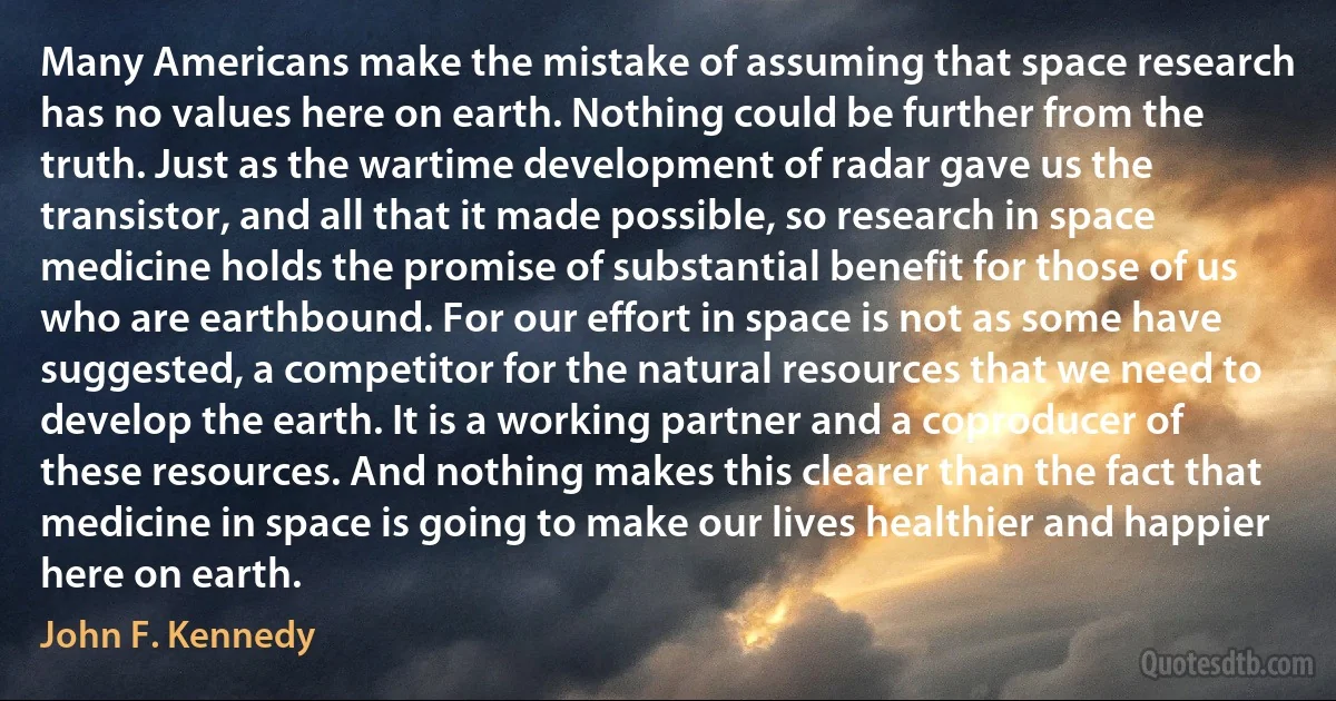 Many Americans make the mistake of assuming that space research has no values here on earth. Nothing could be further from the truth. Just as the wartime development of radar gave us the transistor, and all that it made possible, so research in space medicine holds the promise of substantial benefit for those of us who are earthbound. For our effort in space is not as some have suggested, a competitor for the natural resources that we need to develop the earth. It is a working partner and a coproducer of these resources. And nothing makes this clearer than the fact that medicine in space is going to make our lives healthier and happier here on earth. (John F. Kennedy)