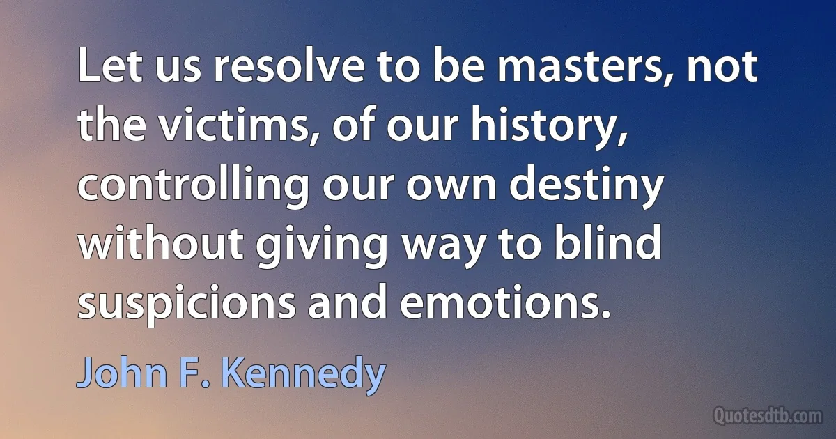 Let us resolve to be masters, not the victims, of our history, controlling our own destiny without giving way to blind suspicions and emotions. (John F. Kennedy)