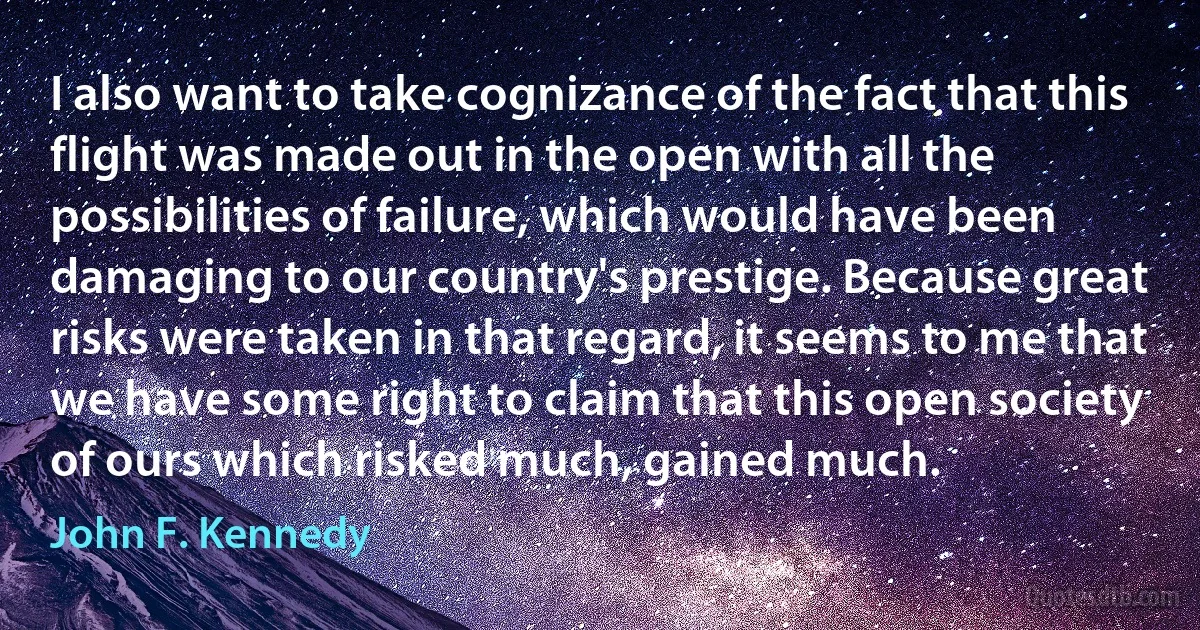 I also want to take cognizance of the fact that this flight was made out in the open with all the possibilities of failure, which would have been damaging to our country's prestige. Because great risks were taken in that regard, it seems to me that we have some right to claim that this open society of ours which risked much, gained much. (John F. Kennedy)