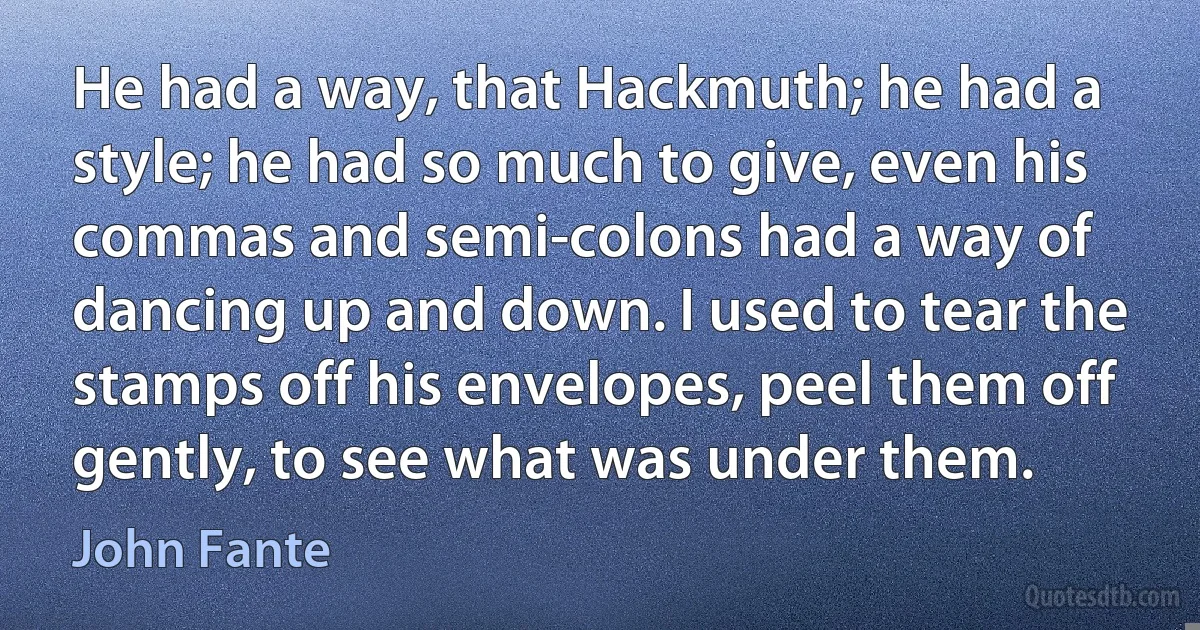 He had a way, that Hackmuth; he had a style; he had so much to give, even his commas and semi-colons had a way of dancing up and down. I used to tear the stamps off his envelopes, peel them off gently, to see what was under them. (John Fante)