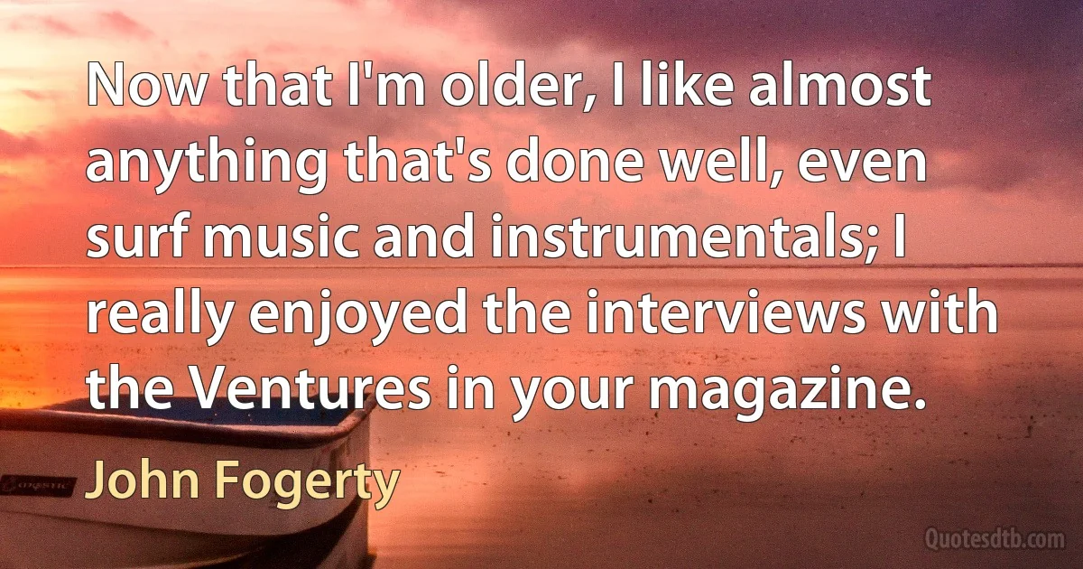 Now that I'm older, I like almost anything that's done well, even surf music and instrumentals; I really enjoyed the interviews with the Ventures in your magazine. (John Fogerty)