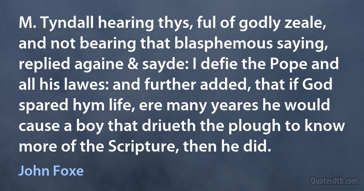 M. Tyndall hearing thys, ful of godly zeale, and not bearing that blasphemous saying, replied againe & sayde: I defie the Pope and all his lawes: and further added, that if God spared hym life, ere many yeares he would cause a boy that driueth the plough to know more of the Scripture, then he did. (John Foxe)