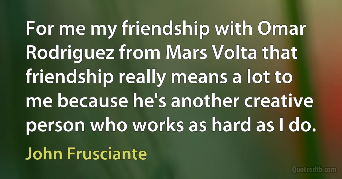 For me my friendship with Omar Rodriguez from Mars Volta that friendship really means a lot to me because he's another creative person who works as hard as I do. (John Frusciante)