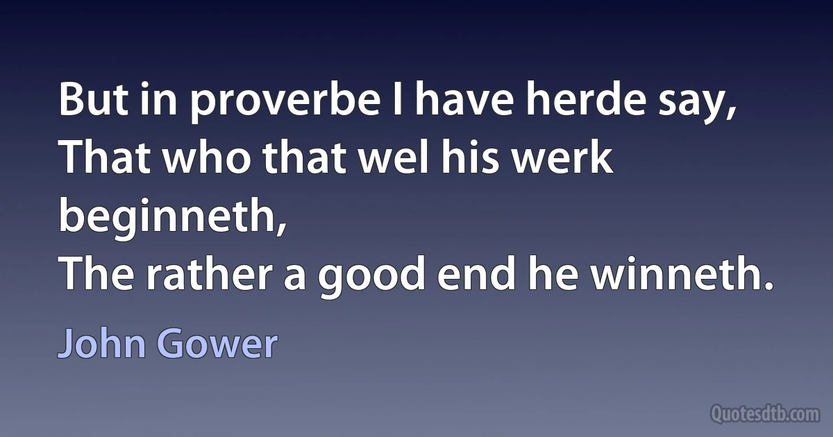 But in proverbe I have herde say,
That who that wel his werk beginneth,
The rather a good end he winneth. (John Gower)