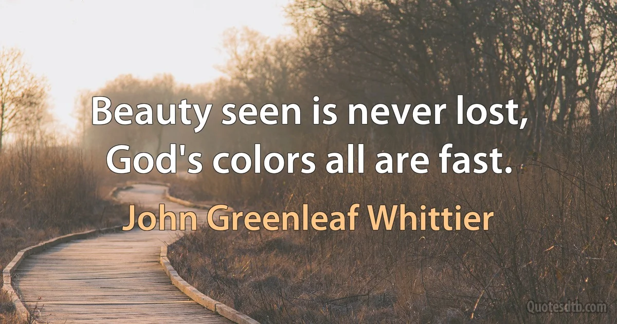 Beauty seen is never lost, God's colors all are fast. (John Greenleaf Whittier)